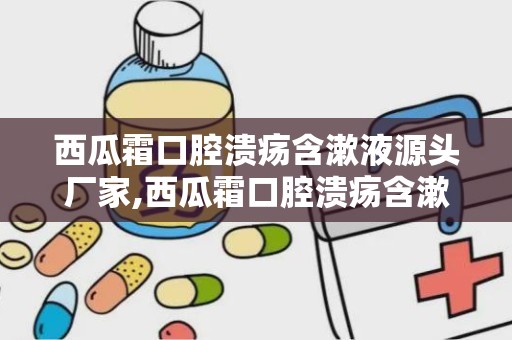 西瓜霜口腔溃疡含漱液源头厂家,西瓜霜口腔溃疡含漱液——源自专业厂家的品质之选