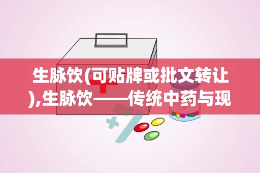 生脉饮(可贴牌或批文转让),生脉饮——传统中药与现代科技的完美结合