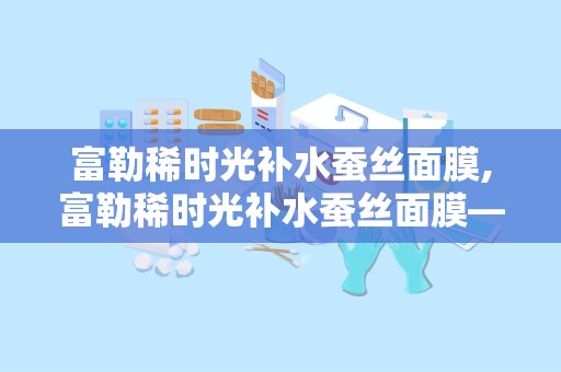 富勒稀时光补水蚕丝面膜,富勒稀时光补水蚕丝面膜——肌肤水润的秘密武器