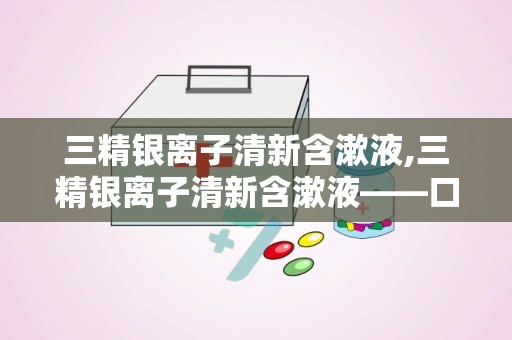 三精银离子清新含漱液,三精银离子清新含漱液——口腔健康的贴心守护者