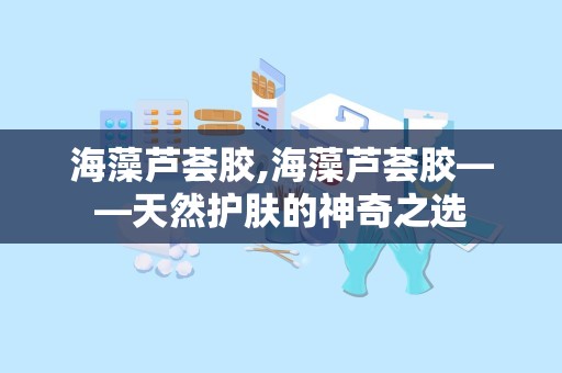 海藻芦荟胶,海藻芦荟胶——天然护肤的神奇之选