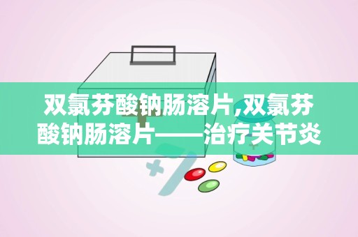 双氯芬酸钠肠溶片,双氯芬酸钠肠溶片——治疗关节炎与疼痛的利器