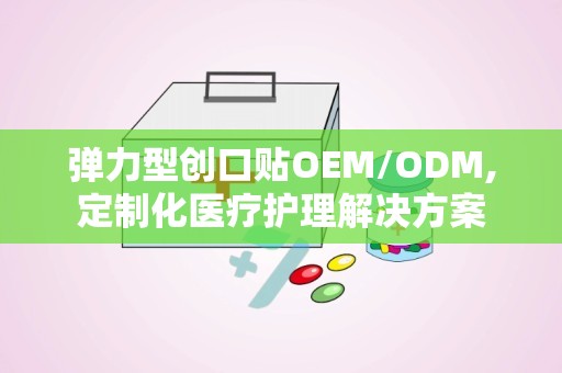 弹力型创口贴OEM/ODM,定制化医疗护理解决方案