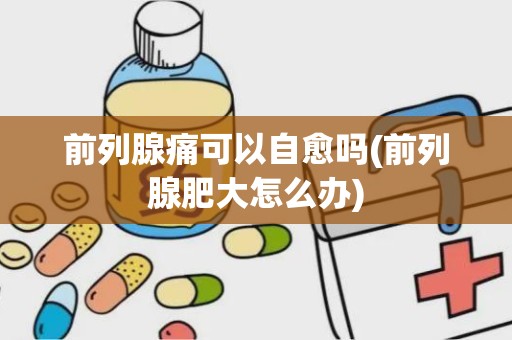 前列腺痛可以自愈吗(前列腺肥大怎么办)