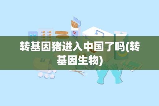 转基因猪进入中国了吗(转基因生物)