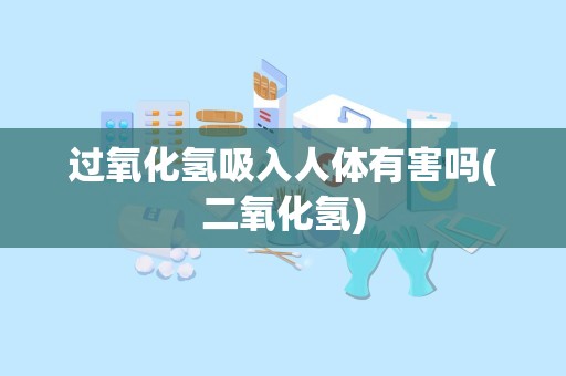 过氧化氢吸入人体有害吗(二氧化氢)