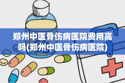 郑州中医骨伤病医院费用高吗(郑州中医骨伤病医院)