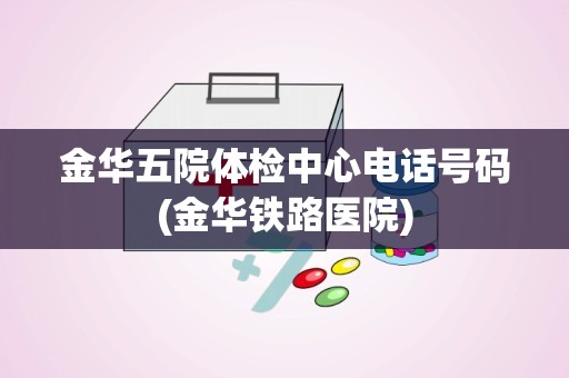 金华五院体检中心电话号码(金华铁路医院)