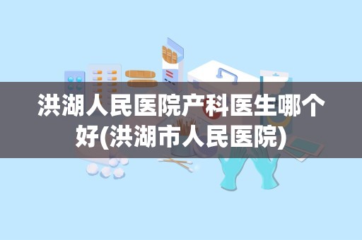 洪湖人民医院产科医生哪个好(洪湖市人民医院)