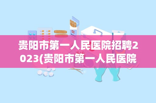 贵阳市第一人民医院招聘2023(贵阳市第一人民医院)