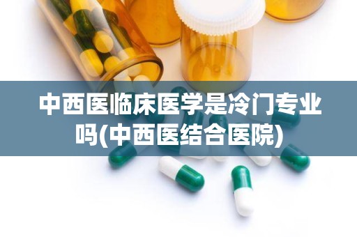 中西医临床医学是冷门专业吗(中西医结合医院)