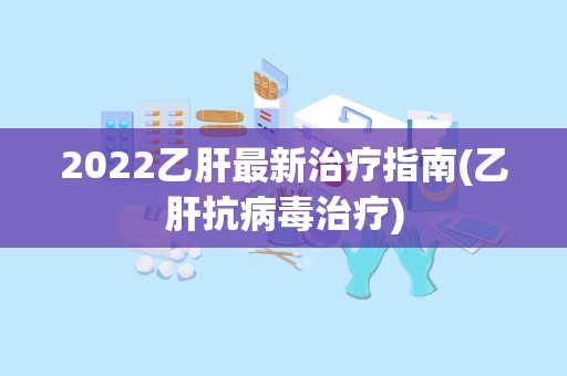 2022乙肝最新治疗指南(乙肝抗病毒治疗)