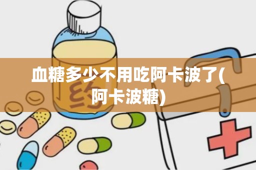 血糖多少不用吃阿卡波了(阿卡波糖)