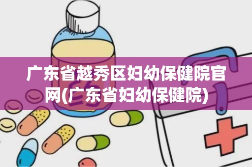 广东省越秀区妇幼保健院官网(广东省妇幼保健院)