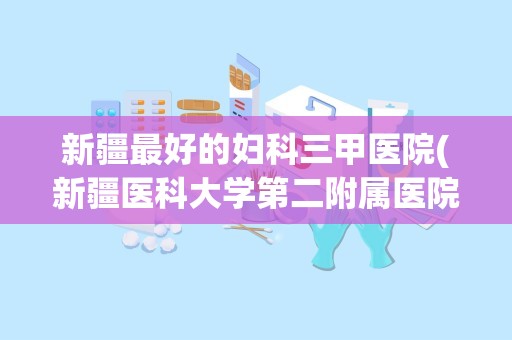 新疆最好的妇科三甲医院(新疆医科大学第二附属医院)