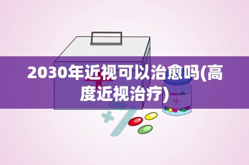 2030年近视可以治愈吗(高度近视治疗)