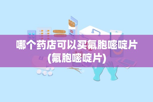 哪个药店可以买氟胞嘧啶片(氟胞嘧啶片)