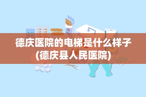 德庆医院的电梯是什么样子(德庆县人民医院)