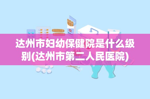 达州市妇幼保健院是什么级别(达州市第二人民医院)