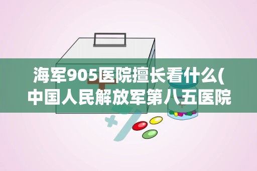 海军905医院擅长看什么(中国人民解放军第八五医院)