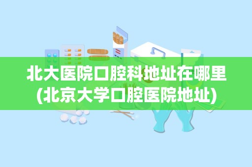 北大医院口腔科地址在哪里(北京大学口腔医院地址)