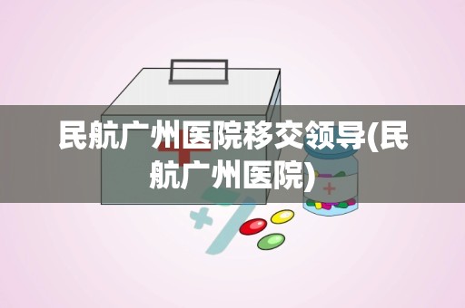 民航广州医院移交领导(民航广州医院)