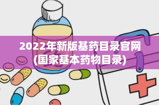 2022年新版基药目录官网(国家基本药物目录)