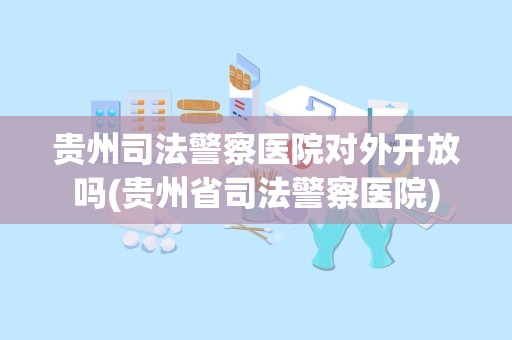 贵州司法警察医院对外开放吗(贵州省司法警察医院)