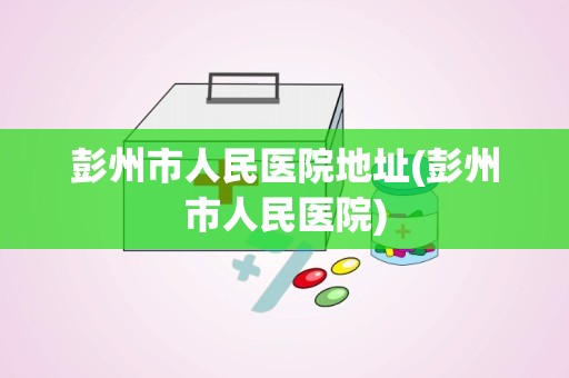 彭州市人民医院地址(彭州市人民医院)