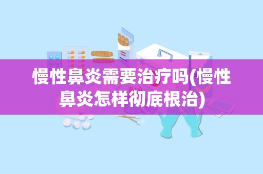 慢性鼻炎需要治疗吗(慢性鼻炎怎样彻底根治)