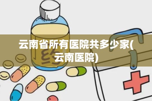 云南省所有医院共多少家(云南医院)