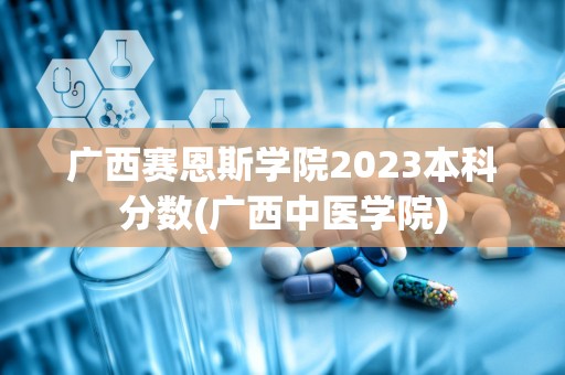 广西赛恩斯学院2023本科分数(广西中医学院)