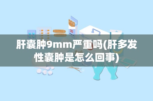 肝囊肿9mm严重吗(肝多发性囊肿是怎么回事)