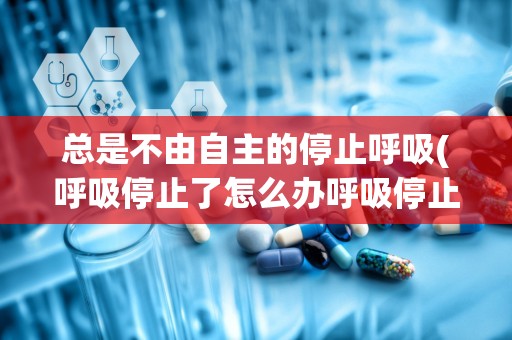 总是不由自主的停止呼吸(呼吸停止了怎么办呼吸停止的急救措施你知道吗)