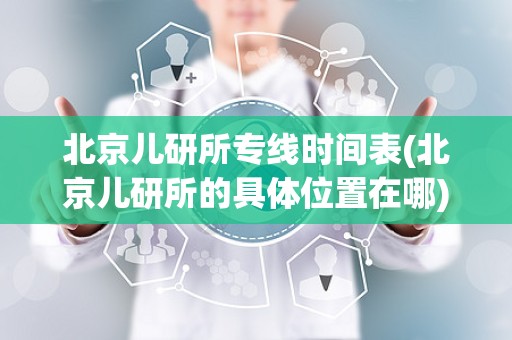 北京儿研所专线时间表(北京儿研所的具体位置在哪)