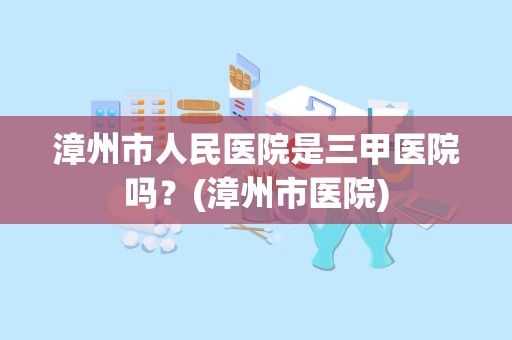 漳州市人民医院是三甲医院吗？(漳州市医院)