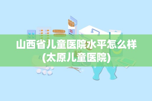 山西省儿童医院水平怎么样(太原儿童医院)