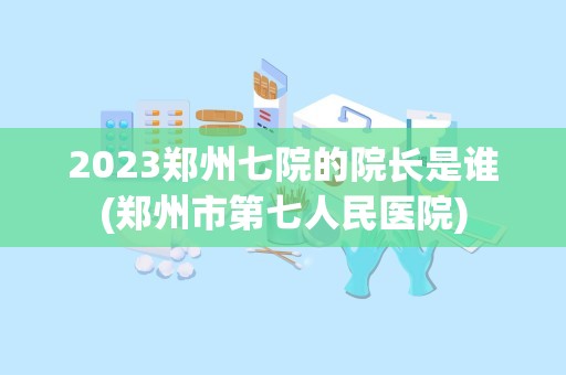 2023郑州七院的院长是谁(郑州市第七人民医院)