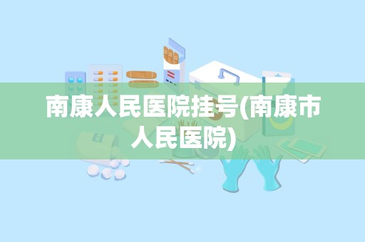 南康人民医院挂号(南康市人民医院)