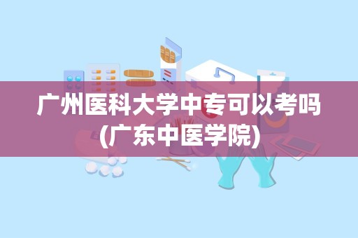 广州医科大学中专可以考吗(广东中医学院)