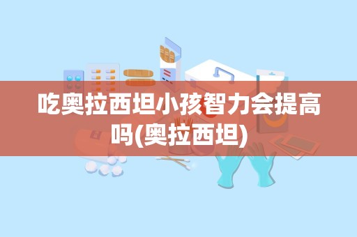 吃奥拉西坦小孩智力会提高吗(奥拉西坦)